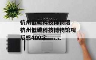 杭州低碳科技博物馆 杭州低碳科技博物馆观后感400字