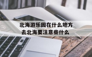 北海游乐园在什么地方 去北海要注意些什么
