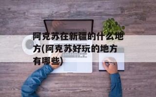 阿克苏在新疆的什么地方(阿克苏好玩的地方有哪些)