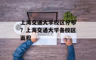 上海交通大学校区分布？上海交通大学各校区面积