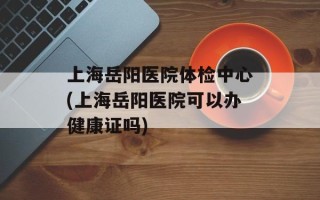 上海岳阳医院体检中心(上海岳阳医院可以办健康证吗)