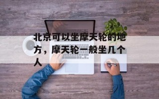北京可以坐摩天轮的地方，摩天轮一般坐几个人