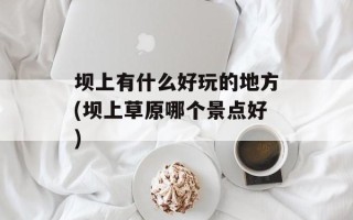 坝上有什么好玩的地方(坝上草原哪个景点好)