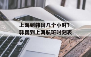 上海到韩国几个小时？韩国到上海航班时刻表
