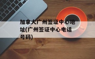 加拿大广州签证中心地址(广州签证中心电话号码)