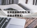 北京卖瓷器的地方(买瓷器去哪里买)
