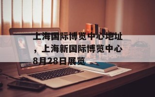 上海国际博览中心地址，上海新国际博览中心8月28日展览