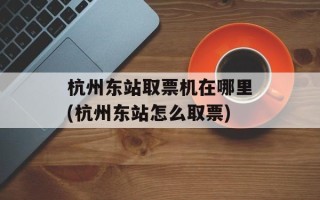 杭州东站取票机在哪里(杭州东站怎么取票)