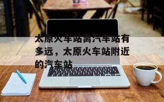 太原火车站离汽车站有多远，太原火车站附近的汽车站