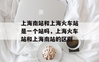 上海南站和上海火车站是一个站吗，上海火车站和上海南站的区别