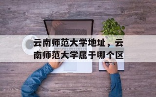 云南师范大学地址，云南师范大学属于哪个区