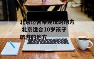 北京适合带娃玩的地方 北京适合10岁孩子旅游的地方