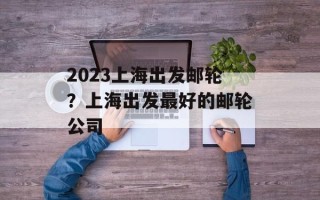 2023上海出发邮轮？上海出发最好的邮轮公司