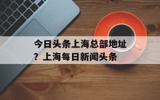 今日头条上海总部地址？上海每日新闻头条