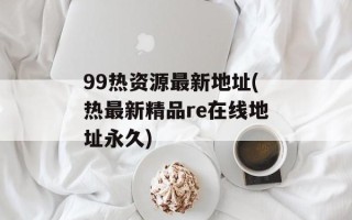 99热资源最新地址(热最新精品re在线地址永久)