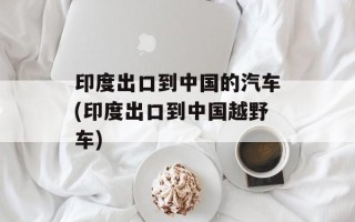 印度出口到中国的汽车(印度出口到中国越野车)