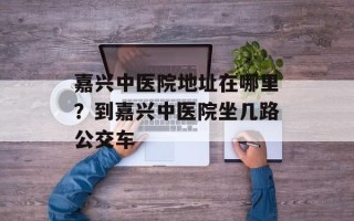 嘉兴中医院地址在哪里？到嘉兴中医院坐几路公交车