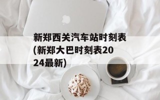 新郑西关汽车站时刻表(新郑大巴时刻表2024最新)