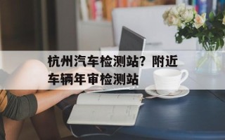杭州汽车检测站？附近车辆年审检测站
