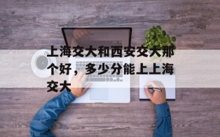 上海交大和西安交大那个好，多少分能上上海交大
