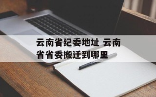 云南省纪委地址 云南省省委搬迁到哪里