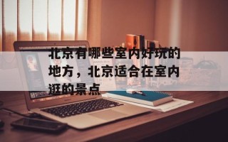 北京有哪些室内好玩的地方，北京适合在室内逛的景点