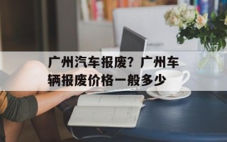 广州汽车报废？广州车辆报废价格一般多少