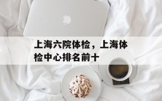 上海六院体检，上海体检中心排名前十