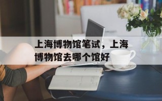 上海博物馆笔试，上海博物馆去哪个馆好