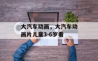 大汽车动画，大汽车动画片儿童3-6岁看