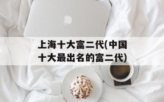 上海十大富二代(中国十大最出名的富二代)