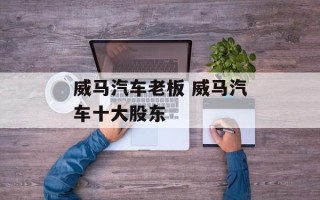 威马汽车老板 威马汽车十大股东