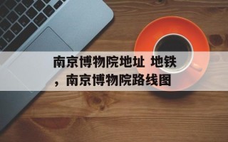 南京博物院地址 地铁，南京博物院路线图