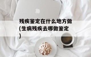 残疾鉴定在什么地方做(生病残疾去哪做鉴定)