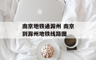 南京地铁通滁州 南京到滁州地铁线路图