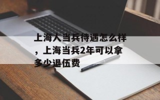 上海人当兵待遇怎么样，上海当兵2年可以拿多少退伍费