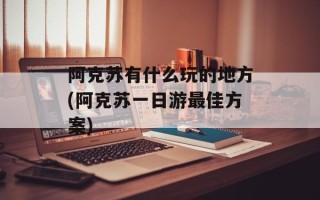 阿克苏有什么玩的地方(阿克苏一日游最佳方案)