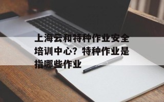 上海云和特种作业安全培训中心？特种作业是指哪些作业