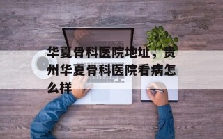 华夏骨科医院地址，贵州华夏骨科医院看病怎么样