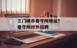 三门峡市看守所地址？看守所对外招聘