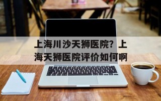 上海川沙天狮医院？上海天狮医院评价如何啊