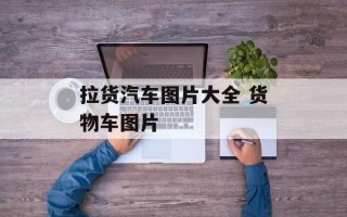 拉货汽车图片大全 货物车图片
