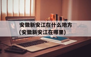 安徽新安江在什么地方(安徽新安江在哪里)