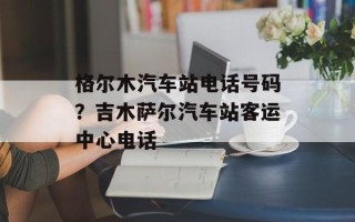 格尔木汽车站电话号码？吉木萨尔汽车站客运中心电话