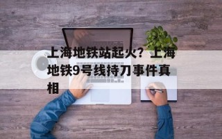 上海地铁站起火？上海地铁9号线持刀事件真相