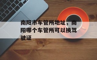南阳市车管所地址，南阳哪个车管所可以换驾驶证