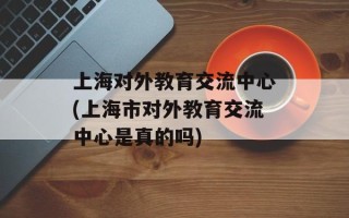 上海对外教育交流中心(上海市对外教育交流中心是真的吗)