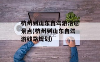 杭州到山东自驾游沿途景点(杭州到山东自驾游线路规划)