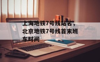 上海地铁7号线站名，北京地铁7号线首末班车时间