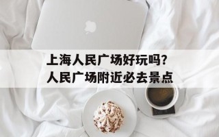 上海人民广场好玩吗？人民广场附近必去景点